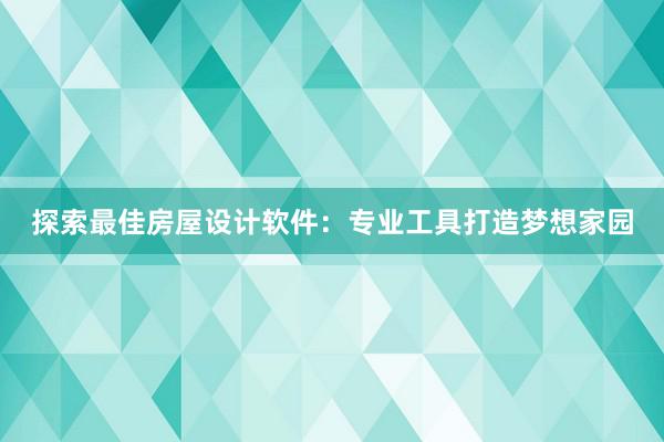 探索最佳房屋设计软件：专业工具打造梦想家园